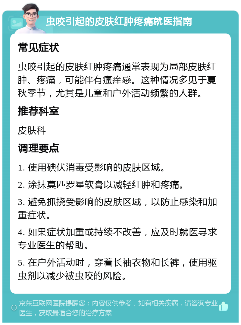 虫咬引起的皮肤红肿疼痛就医指南 常见症状 虫咬引起的皮肤红肿疼痛通常表现为局部皮肤红肿、疼痛，可能伴有瘙痒感。这种情况多见于夏秋季节，尤其是儿童和户外活动频繁的人群。 推荐科室 皮肤科 调理要点 1. 使用碘伏消毒受影响的皮肤区域。 2. 涂抹莫匹罗星软膏以减轻红肿和疼痛。 3. 避免抓挠受影响的皮肤区域，以防止感染和加重症状。 4. 如果症状加重或持续不改善，应及时就医寻求专业医生的帮助。 5. 在户外活动时，穿着长袖衣物和长裤，使用驱虫剂以减少被虫咬的风险。