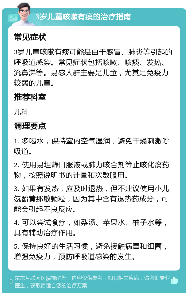 3岁儿童咳嗽有痰的治疗指南 常见症状 3岁儿童咳嗽有痰可能是由于感冒、肺炎等引起的呼吸道感染。常见症状包括咳嗽、咳痰、发热、流鼻涕等。易感人群主要是儿童，尤其是免疫力较弱的儿童。 推荐科室 儿科 调理要点 1. 多喝水，保持室内空气湿润，避免干燥刺激呼吸道。 2. 使用易坦静口服液或肺力咳合剂等止咳化痰药物，按照说明书的计量和次数服用。 3. 如果有发热，应及时退热，但不建议使用小儿氨酚黄那敏颗粒，因为其中含有退热药成分，可能会引起不良反应。 4. 可以尝试食疗，如梨汤、苹果水、柚子水等，具有辅助治疗作用。 5. 保持良好的生活习惯，避免接触病毒和细菌，增强免疫力，预防呼吸道感染的发生。