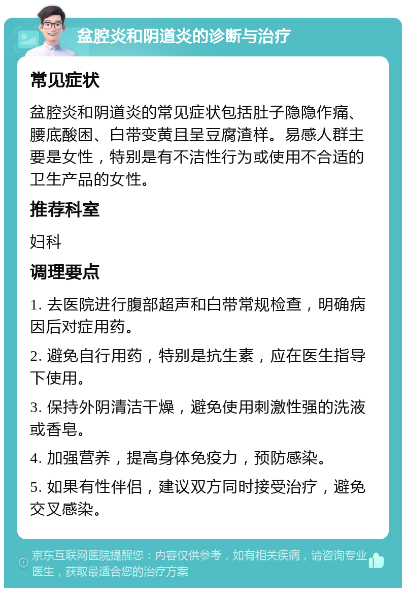 盆腔炎和阴道炎的诊断与治疗 常见症状 盆腔炎和阴道炎的常见症状包括肚子隐隐作痛、腰底酸困、白带变黄且呈豆腐渣样。易感人群主要是女性，特别是有不洁性行为或使用不合适的卫生产品的女性。 推荐科室 妇科 调理要点 1. 去医院进行腹部超声和白带常规检查，明确病因后对症用药。 2. 避免自行用药，特别是抗生素，应在医生指导下使用。 3. 保持外阴清洁干燥，避免使用刺激性强的洗液或香皂。 4. 加强营养，提高身体免疫力，预防感染。 5. 如果有性伴侣，建议双方同时接受治疗，避免交叉感染。