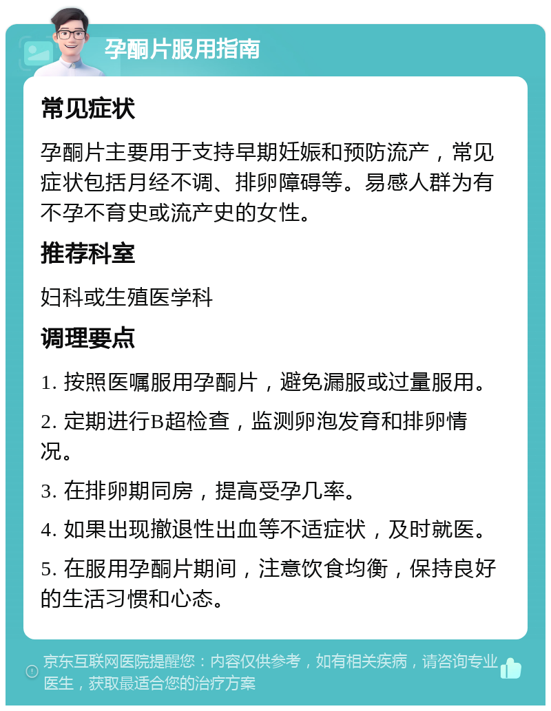 孕酮片服用指南 常见症状 孕酮片主要用于支持早期妊娠和预防流产，常见症状包括月经不调、排卵障碍等。易感人群为有不孕不育史或流产史的女性。 推荐科室 妇科或生殖医学科 调理要点 1. 按照医嘱服用孕酮片，避免漏服或过量服用。 2. 定期进行B超检查，监测卵泡发育和排卵情况。 3. 在排卵期同房，提高受孕几率。 4. 如果出现撤退性出血等不适症状，及时就医。 5. 在服用孕酮片期间，注意饮食均衡，保持良好的生活习惯和心态。