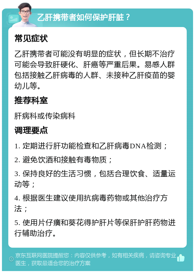 乙肝携带者如何保护肝脏？ 常见症状 乙肝携带者可能没有明显的症状，但长期不治疗可能会导致肝硬化、肝癌等严重后果。易感人群包括接触乙肝病毒的人群、未接种乙肝疫苗的婴幼儿等。 推荐科室 肝病科或传染病科 调理要点 1. 定期进行肝功能检查和乙肝病毒DNA检测； 2. 避免饮酒和接触有毒物质； 3. 保持良好的生活习惯，包括合理饮食、适量运动等； 4. 根据医生建议使用抗病毒药物或其他治疗方法； 5. 使用片仔癀和葵花得护肝片等保肝护肝药物进行辅助治疗。