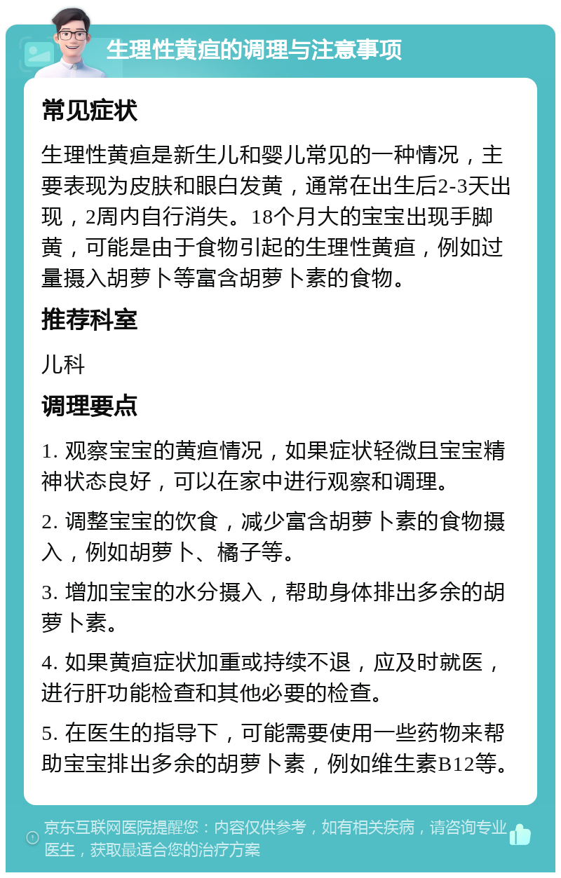 生理性黄疸的调理与注意事项 常见症状 生理性黄疸是新生儿和婴儿常见的一种情况，主要表现为皮肤和眼白发黄，通常在出生后2-3天出现，2周内自行消失。18个月大的宝宝出现手脚黄，可能是由于食物引起的生理性黄疸，例如过量摄入胡萝卜等富含胡萝卜素的食物。 推荐科室 儿科 调理要点 1. 观察宝宝的黄疸情况，如果症状轻微且宝宝精神状态良好，可以在家中进行观察和调理。 2. 调整宝宝的饮食，减少富含胡萝卜素的食物摄入，例如胡萝卜、橘子等。 3. 增加宝宝的水分摄入，帮助身体排出多余的胡萝卜素。 4. 如果黄疸症状加重或持续不退，应及时就医，进行肝功能检查和其他必要的检查。 5. 在医生的指导下，可能需要使用一些药物来帮助宝宝排出多余的胡萝卜素，例如维生素B12等。