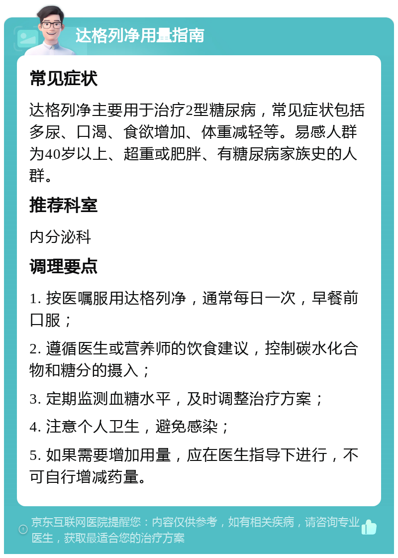 达格列净用量指南 常见症状 达格列净主要用于治疗2型糖尿病，常见症状包括多尿、口渴、食欲增加、体重减轻等。易感人群为40岁以上、超重或肥胖、有糖尿病家族史的人群。 推荐科室 内分泌科 调理要点 1. 按医嘱服用达格列净，通常每日一次，早餐前口服； 2. 遵循医生或营养师的饮食建议，控制碳水化合物和糖分的摄入； 3. 定期监测血糖水平，及时调整治疗方案； 4. 注意个人卫生，避免感染； 5. 如果需要增加用量，应在医生指导下进行，不可自行增减药量。