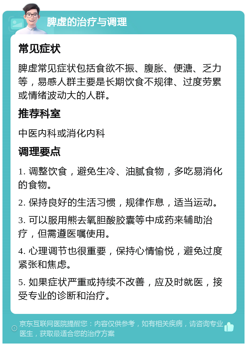 脾虚的治疗与调理 常见症状 脾虚常见症状包括食欲不振、腹胀、便溏、乏力等，易感人群主要是长期饮食不规律、过度劳累或情绪波动大的人群。 推荐科室 中医内科或消化内科 调理要点 1. 调整饮食，避免生冷、油腻食物，多吃易消化的食物。 2. 保持良好的生活习惯，规律作息，适当运动。 3. 可以服用熊去氧胆酸胶囊等中成药来辅助治疗，但需遵医嘱使用。 4. 心理调节也很重要，保持心情愉悦，避免过度紧张和焦虑。 5. 如果症状严重或持续不改善，应及时就医，接受专业的诊断和治疗。