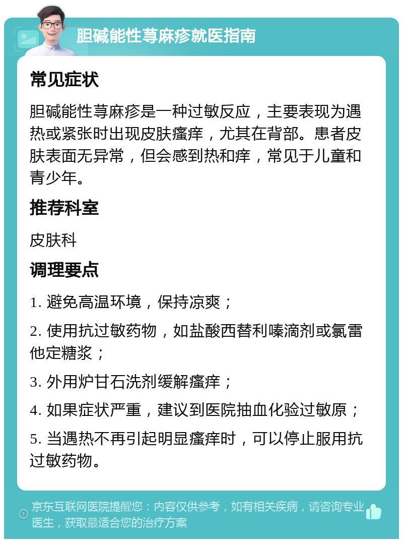 胆碱能性荨麻疹就医指南 常见症状 胆碱能性荨麻疹是一种过敏反应，主要表现为遇热或紧张时出现皮肤瘙痒，尤其在背部。患者皮肤表面无异常，但会感到热和痒，常见于儿童和青少年。 推荐科室 皮肤科 调理要点 1. 避免高温环境，保持凉爽； 2. 使用抗过敏药物，如盐酸西替利嗪滴剂或氯雷他定糖浆； 3. 外用炉甘石洗剂缓解瘙痒； 4. 如果症状严重，建议到医院抽血化验过敏原； 5. 当遇热不再引起明显瘙痒时，可以停止服用抗过敏药物。