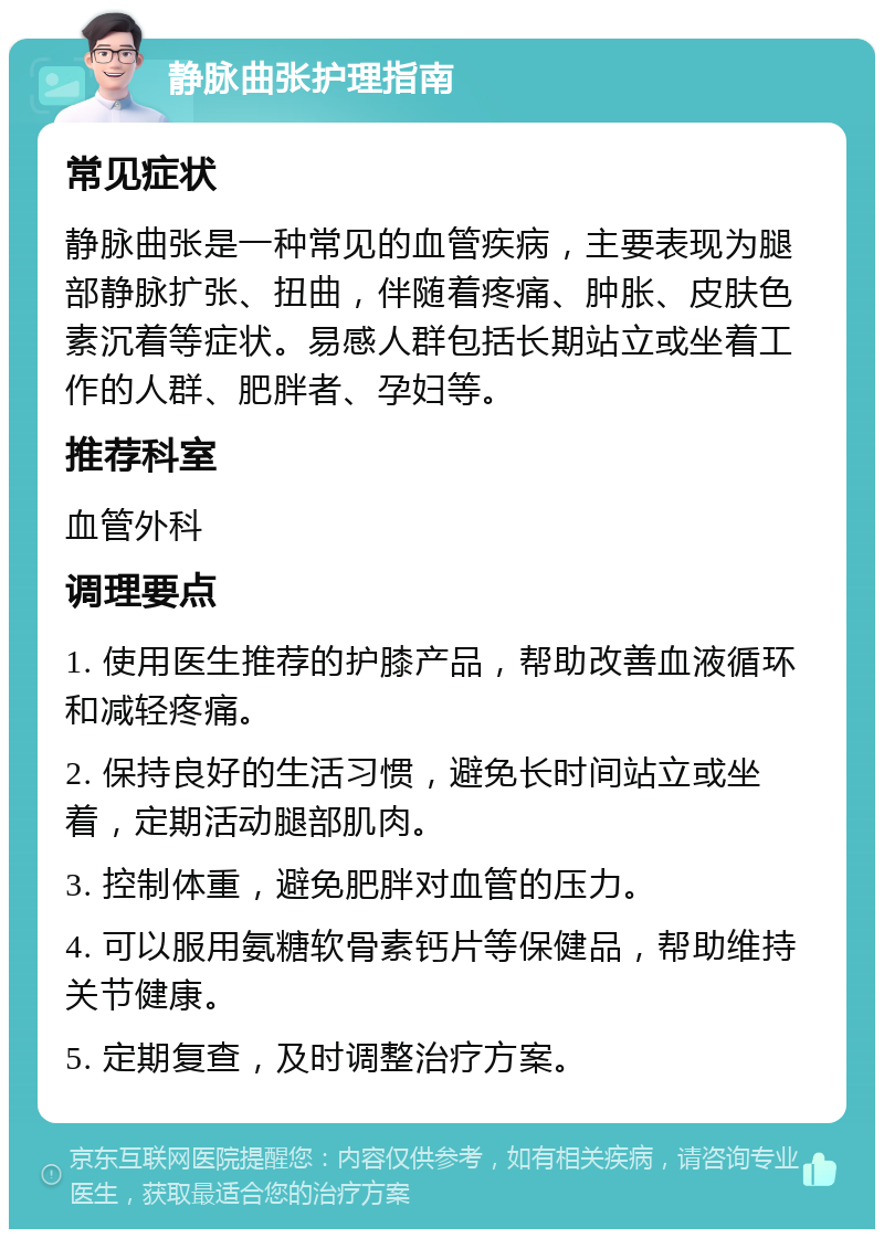 静脉曲张护理指南 常见症状 静脉曲张是一种常见的血管疾病，主要表现为腿部静脉扩张、扭曲，伴随着疼痛、肿胀、皮肤色素沉着等症状。易感人群包括长期站立或坐着工作的人群、肥胖者、孕妇等。 推荐科室 血管外科 调理要点 1. 使用医生推荐的护膝产品，帮助改善血液循环和减轻疼痛。 2. 保持良好的生活习惯，避免长时间站立或坐着，定期活动腿部肌肉。 3. 控制体重，避免肥胖对血管的压力。 4. 可以服用氨糖软骨素钙片等保健品，帮助维持关节健康。 5. 定期复查，及时调整治疗方案。