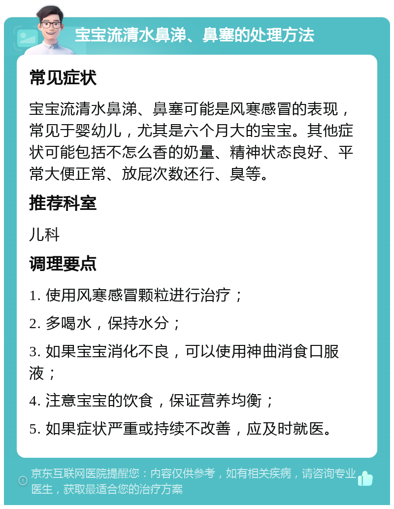 宝宝流清水鼻涕、鼻塞的处理方法 常见症状 宝宝流清水鼻涕、鼻塞可能是风寒感冒的表现，常见于婴幼儿，尤其是六个月大的宝宝。其他症状可能包括不怎么香的奶量、精神状态良好、平常大便正常、放屁次数还行、臭等。 推荐科室 儿科 调理要点 1. 使用风寒感冒颗粒进行治疗； 2. 多喝水，保持水分； 3. 如果宝宝消化不良，可以使用神曲消食口服液； 4. 注意宝宝的饮食，保证营养均衡； 5. 如果症状严重或持续不改善，应及时就医。