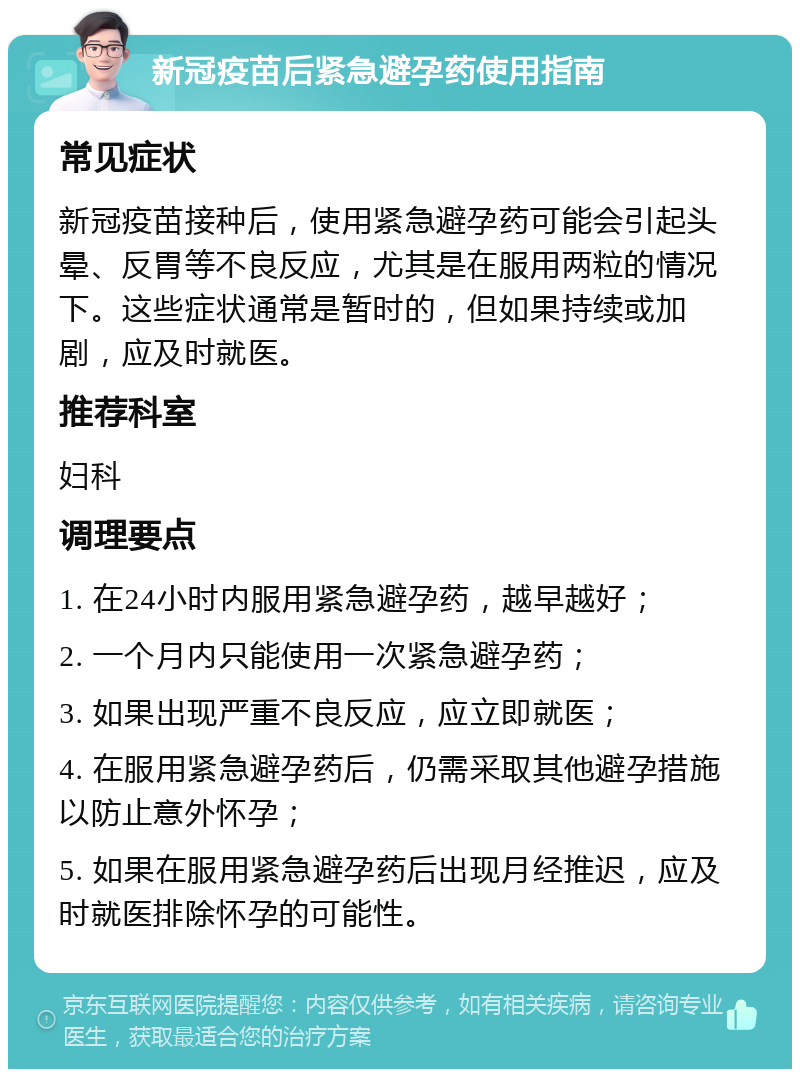 新冠疫苗后紧急避孕药使用指南 常见症状 新冠疫苗接种后，使用紧急避孕药可能会引起头晕、反胃等不良反应，尤其是在服用两粒的情况下。这些症状通常是暂时的，但如果持续或加剧，应及时就医。 推荐科室 妇科 调理要点 1. 在24小时内服用紧急避孕药，越早越好； 2. 一个月内只能使用一次紧急避孕药； 3. 如果出现严重不良反应，应立即就医； 4. 在服用紧急避孕药后，仍需采取其他避孕措施以防止意外怀孕； 5. 如果在服用紧急避孕药后出现月经推迟，应及时就医排除怀孕的可能性。