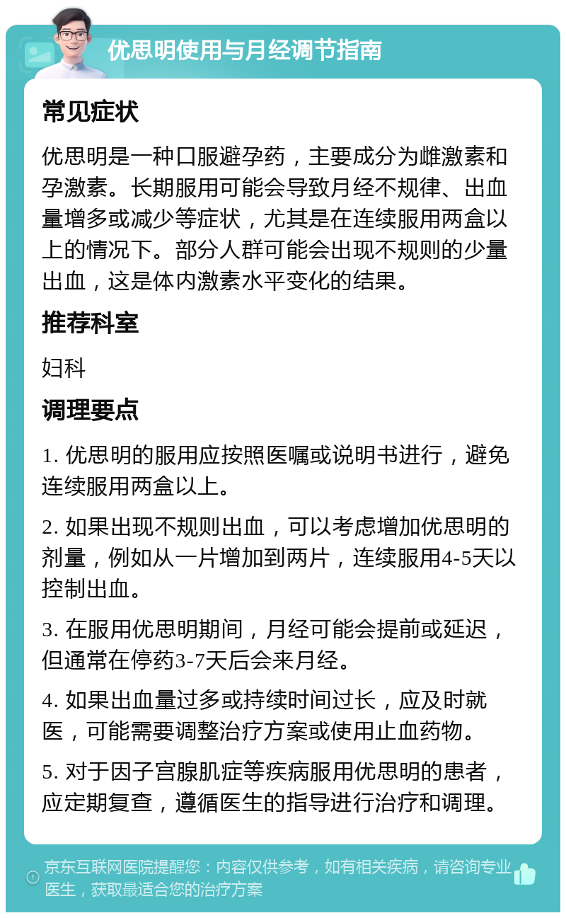 优思明使用与月经调节指南 常见症状 优思明是一种口服避孕药，主要成分为雌激素和孕激素。长期服用可能会导致月经不规律、出血量增多或减少等症状，尤其是在连续服用两盒以上的情况下。部分人群可能会出现不规则的少量出血，这是体内激素水平变化的结果。 推荐科室 妇科 调理要点 1. 优思明的服用应按照医嘱或说明书进行，避免连续服用两盒以上。 2. 如果出现不规则出血，可以考虑增加优思明的剂量，例如从一片增加到两片，连续服用4-5天以控制出血。 3. 在服用优思明期间，月经可能会提前或延迟，但通常在停药3-7天后会来月经。 4. 如果出血量过多或持续时间过长，应及时就医，可能需要调整治疗方案或使用止血药物。 5. 对于因子宫腺肌症等疾病服用优思明的患者，应定期复查，遵循医生的指导进行治疗和调理。