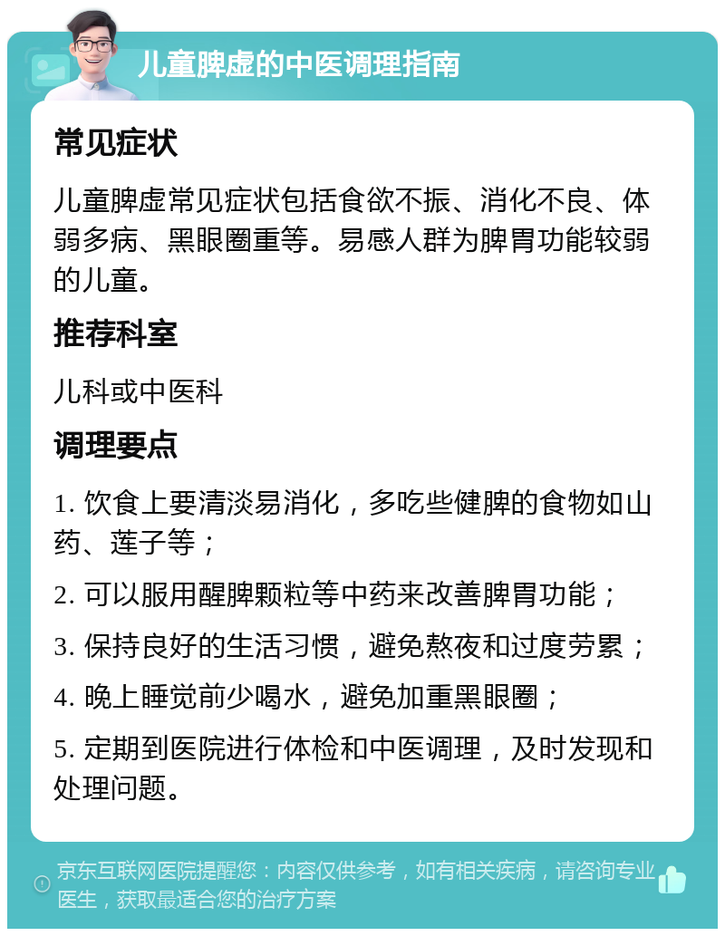 儿童脾虚的中医调理指南 常见症状 儿童脾虚常见症状包括食欲不振、消化不良、体弱多病、黑眼圈重等。易感人群为脾胃功能较弱的儿童。 推荐科室 儿科或中医科 调理要点 1. 饮食上要清淡易消化，多吃些健脾的食物如山药、莲子等； 2. 可以服用醒脾颗粒等中药来改善脾胃功能； 3. 保持良好的生活习惯，避免熬夜和过度劳累； 4. 晚上睡觉前少喝水，避免加重黑眼圈； 5. 定期到医院进行体检和中医调理，及时发现和处理问题。