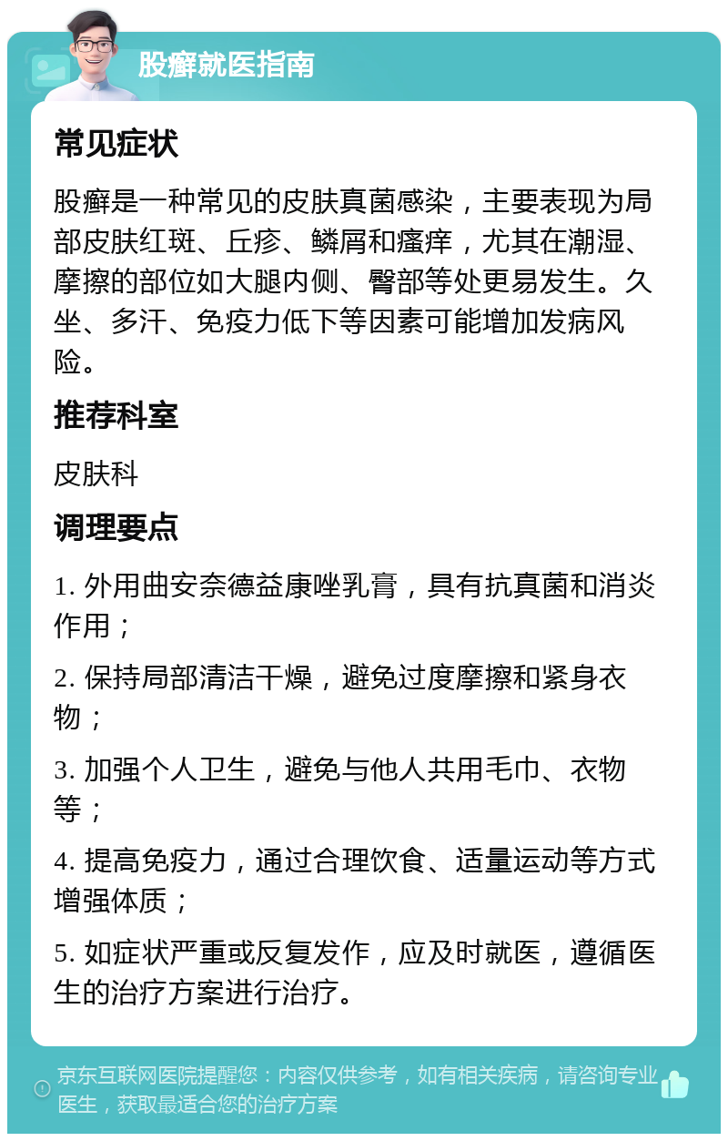 股癣就医指南 常见症状 股癣是一种常见的皮肤真菌感染，主要表现为局部皮肤红斑、丘疹、鳞屑和瘙痒，尤其在潮湿、摩擦的部位如大腿内侧、臀部等处更易发生。久坐、多汗、免疫力低下等因素可能增加发病风险。 推荐科室 皮肤科 调理要点 1. 外用曲安奈德益康唑乳膏，具有抗真菌和消炎作用； 2. 保持局部清洁干燥，避免过度摩擦和紧身衣物； 3. 加强个人卫生，避免与他人共用毛巾、衣物等； 4. 提高免疫力，通过合理饮食、适量运动等方式增强体质； 5. 如症状严重或反复发作，应及时就医，遵循医生的治疗方案进行治疗。