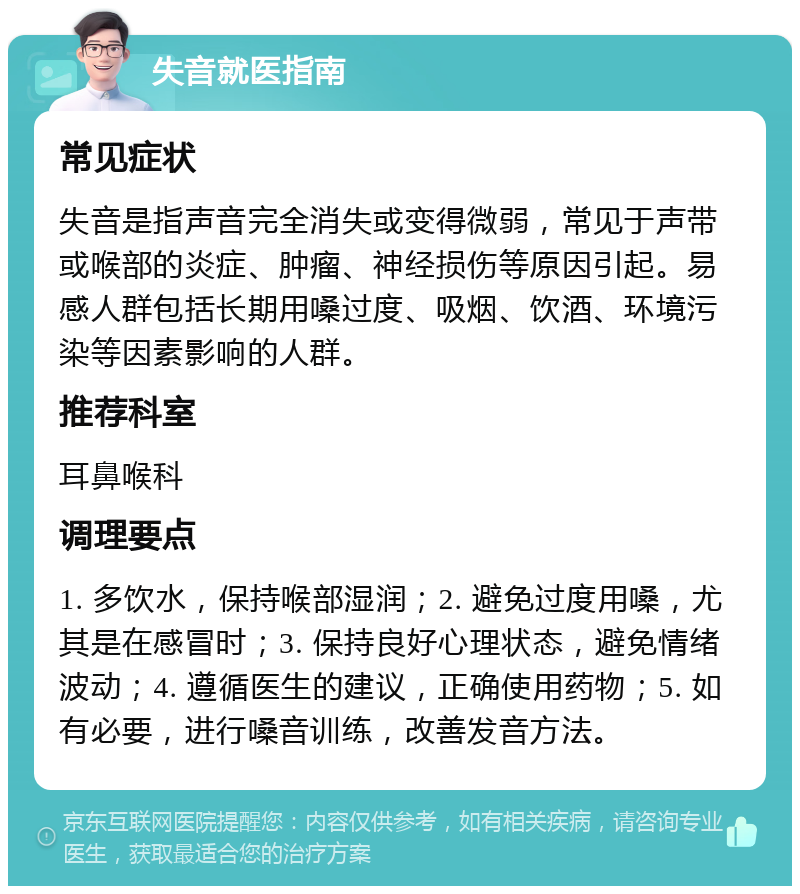 失音就医指南 常见症状 失音是指声音完全消失或变得微弱，常见于声带或喉部的炎症、肿瘤、神经损伤等原因引起。易感人群包括长期用嗓过度、吸烟、饮酒、环境污染等因素影响的人群。 推荐科室 耳鼻喉科 调理要点 1. 多饮水，保持喉部湿润；2. 避免过度用嗓，尤其是在感冒时；3. 保持良好心理状态，避免情绪波动；4. 遵循医生的建议，正确使用药物；5. 如有必要，进行嗓音训练，改善发音方法。