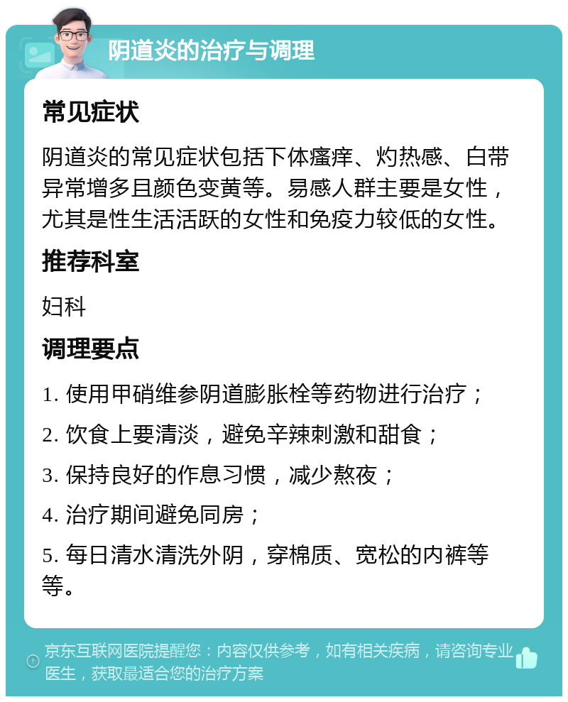 阴道炎的治疗与调理 常见症状 阴道炎的常见症状包括下体瘙痒、灼热感、白带异常增多且颜色变黄等。易感人群主要是女性，尤其是性生活活跃的女性和免疫力较低的女性。 推荐科室 妇科 调理要点 1. 使用甲硝维参阴道膨胀栓等药物进行治疗； 2. 饮食上要清淡，避免辛辣刺激和甜食； 3. 保持良好的作息习惯，减少熬夜； 4. 治疗期间避免同房； 5. 每日清水清洗外阴，穿棉质、宽松的内裤等等。