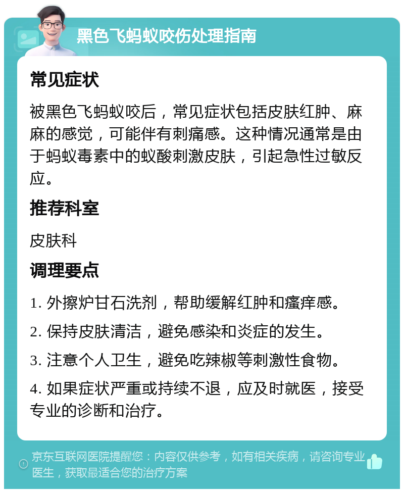 黑色飞蚂蚁咬伤处理指南 常见症状 被黑色飞蚂蚁咬后，常见症状包括皮肤红肿、麻麻的感觉，可能伴有刺痛感。这种情况通常是由于蚂蚁毒素中的蚁酸刺激皮肤，引起急性过敏反应。 推荐科室 皮肤科 调理要点 1. 外擦炉甘石洗剂，帮助缓解红肿和瘙痒感。 2. 保持皮肤清洁，避免感染和炎症的发生。 3. 注意个人卫生，避免吃辣椒等刺激性食物。 4. 如果症状严重或持续不退，应及时就医，接受专业的诊断和治疗。