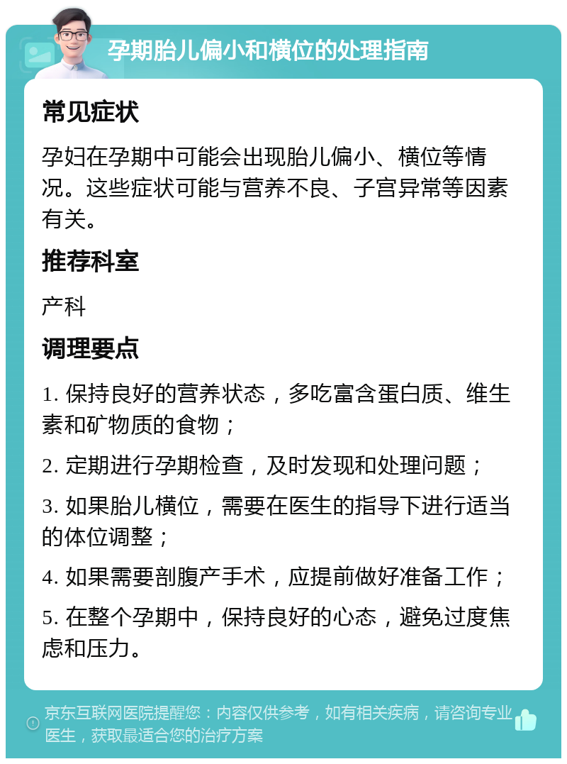 孕期胎儿偏小和横位的处理指南 常见症状 孕妇在孕期中可能会出现胎儿偏小、横位等情况。这些症状可能与营养不良、子宫异常等因素有关。 推荐科室 产科 调理要点 1. 保持良好的营养状态，多吃富含蛋白质、维生素和矿物质的食物； 2. 定期进行孕期检查，及时发现和处理问题； 3. 如果胎儿横位，需要在医生的指导下进行适当的体位调整； 4. 如果需要剖腹产手术，应提前做好准备工作； 5. 在整个孕期中，保持良好的心态，避免过度焦虑和压力。