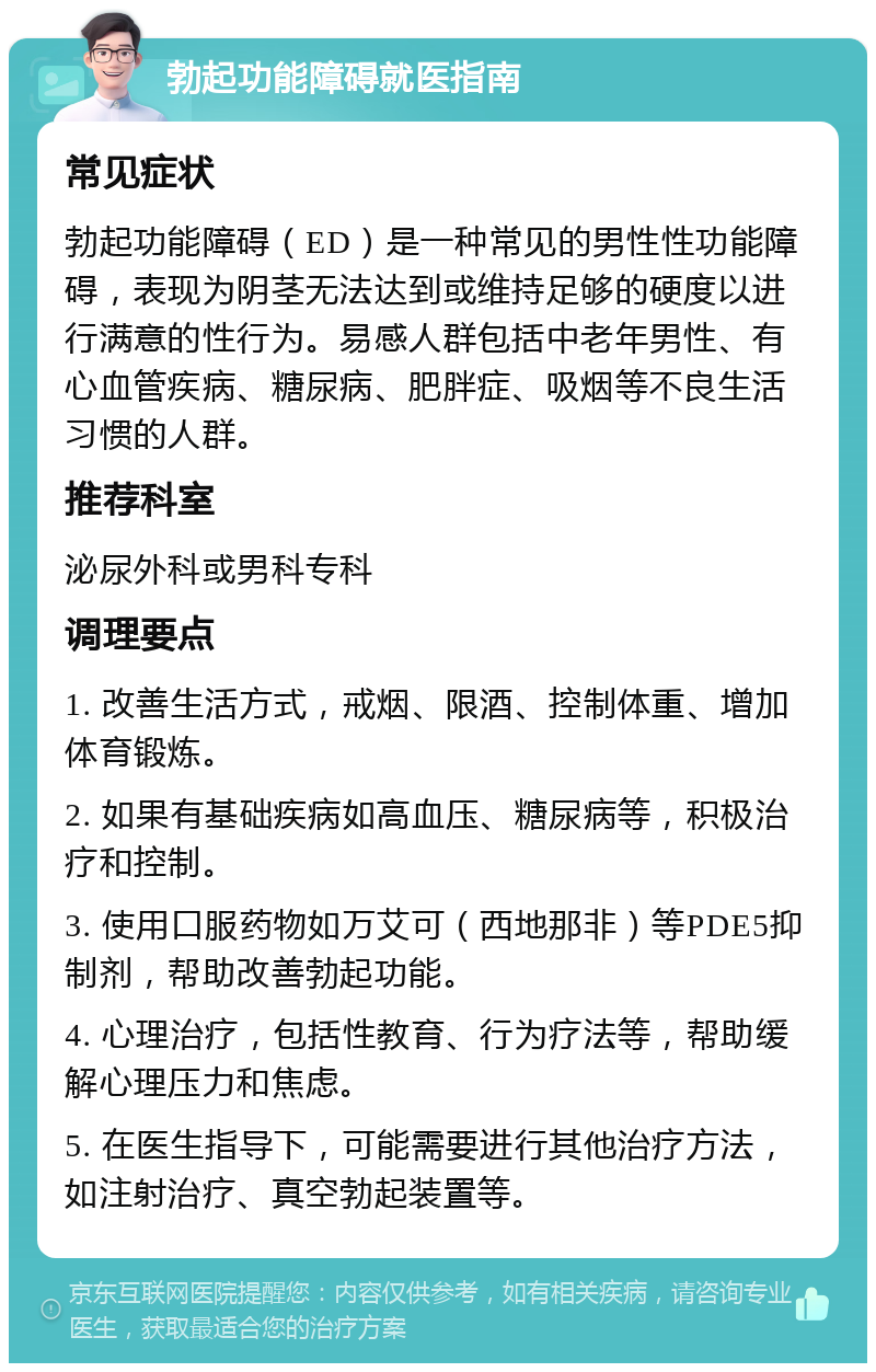 勃起功能障碍就医指南 常见症状 勃起功能障碍（ED）是一种常见的男性性功能障碍，表现为阴茎无法达到或维持足够的硬度以进行满意的性行为。易感人群包括中老年男性、有心血管疾病、糖尿病、肥胖症、吸烟等不良生活习惯的人群。 推荐科室 泌尿外科或男科专科 调理要点 1. 改善生活方式，戒烟、限酒、控制体重、增加体育锻炼。 2. 如果有基础疾病如高血压、糖尿病等，积极治疗和控制。 3. 使用口服药物如万艾可（西地那非）等PDE5抑制剂，帮助改善勃起功能。 4. 心理治疗，包括性教育、行为疗法等，帮助缓解心理压力和焦虑。 5. 在医生指导下，可能需要进行其他治疗方法，如注射治疗、真空勃起装置等。