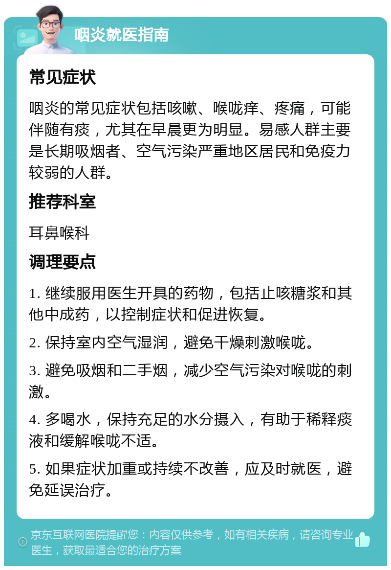 咽炎就医指南 常见症状 咽炎的常见症状包括咳嗽、喉咙痒、疼痛，可能伴随有痰，尤其在早晨更为明显。易感人群主要是长期吸烟者、空气污染严重地区居民和免疫力较弱的人群。 推荐科室 耳鼻喉科 调理要点 1. 继续服用医生开具的药物，包括止咳糖浆和其他中成药，以控制症状和促进恢复。 2. 保持室内空气湿润，避免干燥刺激喉咙。 3. 避免吸烟和二手烟，减少空气污染对喉咙的刺激。 4. 多喝水，保持充足的水分摄入，有助于稀释痰液和缓解喉咙不适。 5. 如果症状加重或持续不改善，应及时就医，避免延误治疗。