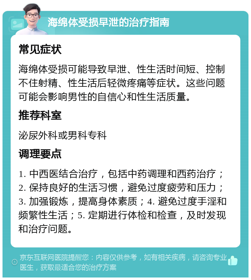 海绵体受损早泄的治疗指南 常见症状 海绵体受损可能导致早泄、性生活时间短、控制不住射精、性生活后轻微疼痛等症状。这些问题可能会影响男性的自信心和性生活质量。 推荐科室 泌尿外科或男科专科 调理要点 1. 中西医结合治疗，包括中药调理和西药治疗；2. 保持良好的生活习惯，避免过度疲劳和压力；3. 加强锻炼，提高身体素质；4. 避免过度手淫和频繁性生活；5. 定期进行体检和检查，及时发现和治疗问题。