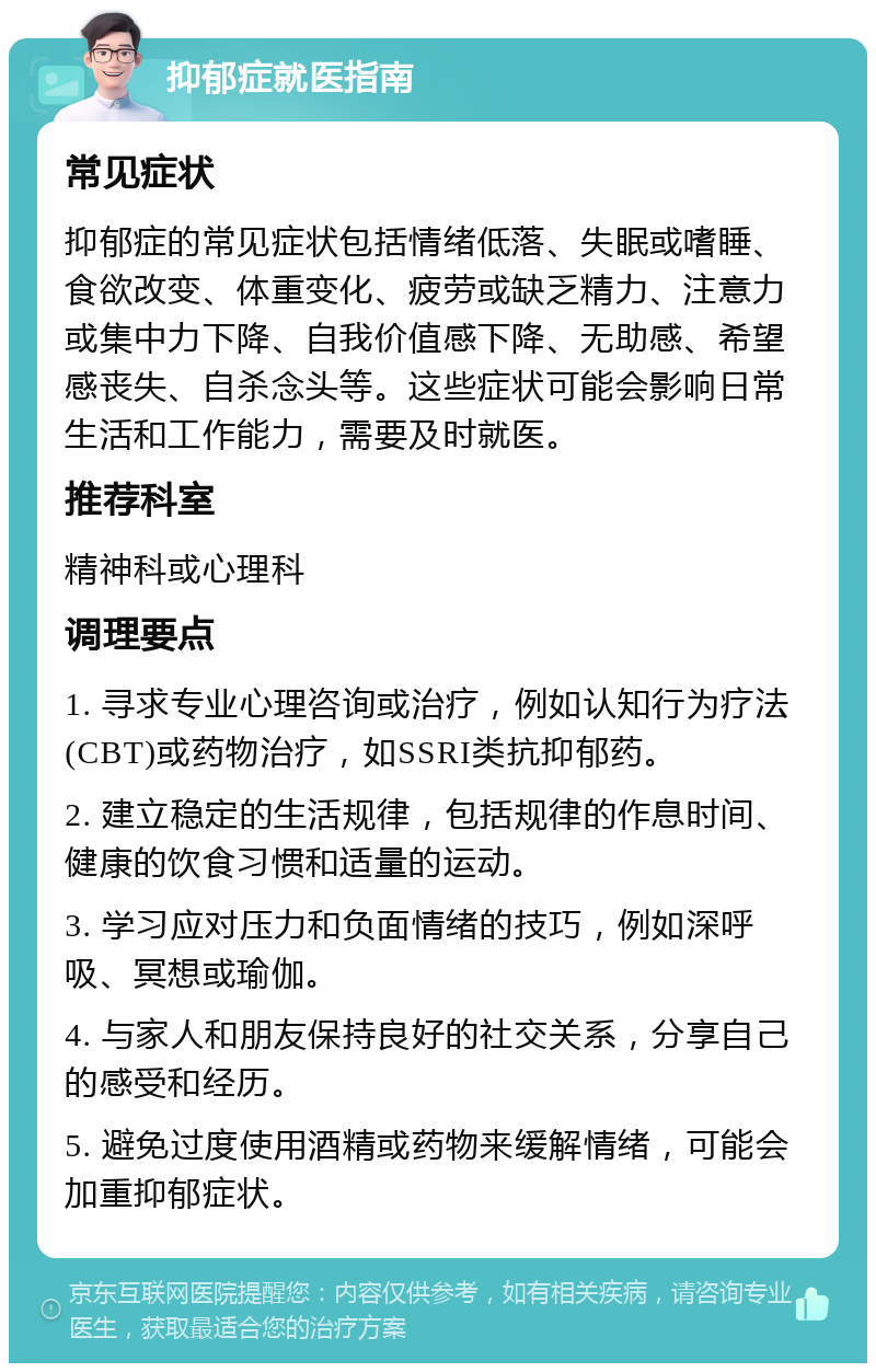 抑郁症就医指南 常见症状 抑郁症的常见症状包括情绪低落、失眠或嗜睡、食欲改变、体重变化、疲劳或缺乏精力、注意力或集中力下降、自我价值感下降、无助感、希望感丧失、自杀念头等。这些症状可能会影响日常生活和工作能力，需要及时就医。 推荐科室 精神科或心理科 调理要点 1. 寻求专业心理咨询或治疗，例如认知行为疗法(CBT)或药物治疗，如SSRI类抗抑郁药。 2. 建立稳定的生活规律，包括规律的作息时间、健康的饮食习惯和适量的运动。 3. 学习应对压力和负面情绪的技巧，例如深呼吸、冥想或瑜伽。 4. 与家人和朋友保持良好的社交关系，分享自己的感受和经历。 5. 避免过度使用酒精或药物来缓解情绪，可能会加重抑郁症状。