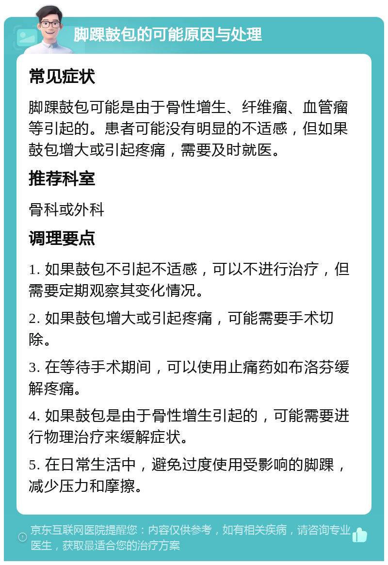 脚踝鼓包的可能原因与处理 常见症状 脚踝鼓包可能是由于骨性增生、纤维瘤、血管瘤等引起的。患者可能没有明显的不适感，但如果鼓包增大或引起疼痛，需要及时就医。 推荐科室 骨科或外科 调理要点 1. 如果鼓包不引起不适感，可以不进行治疗，但需要定期观察其变化情况。 2. 如果鼓包增大或引起疼痛，可能需要手术切除。 3. 在等待手术期间，可以使用止痛药如布洛芬缓解疼痛。 4. 如果鼓包是由于骨性增生引起的，可能需要进行物理治疗来缓解症状。 5. 在日常生活中，避免过度使用受影响的脚踝，减少压力和摩擦。