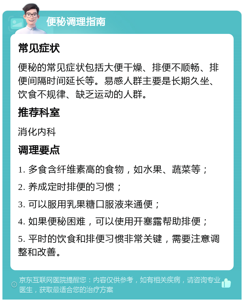 便秘调理指南 常见症状 便秘的常见症状包括大便干燥、排便不顺畅、排便间隔时间延长等。易感人群主要是长期久坐、饮食不规律、缺乏运动的人群。 推荐科室 消化内科 调理要点 1. 多食含纤维素高的食物，如水果、蔬菜等； 2. 养成定时排便的习惯； 3. 可以服用乳果糖口服液来通便； 4. 如果便秘困难，可以使用开塞露帮助排便； 5. 平时的饮食和排便习惯非常关键，需要注意调整和改善。