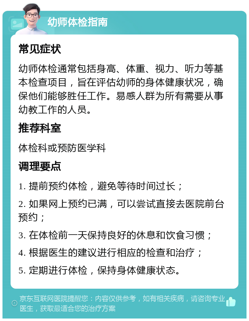 幼师体检指南 常见症状 幼师体检通常包括身高、体重、视力、听力等基本检查项目，旨在评估幼师的身体健康状况，确保他们能够胜任工作。易感人群为所有需要从事幼教工作的人员。 推荐科室 体检科或预防医学科 调理要点 1. 提前预约体检，避免等待时间过长； 2. 如果网上预约已满，可以尝试直接去医院前台预约； 3. 在体检前一天保持良好的休息和饮食习惯； 4. 根据医生的建议进行相应的检查和治疗； 5. 定期进行体检，保持身体健康状态。