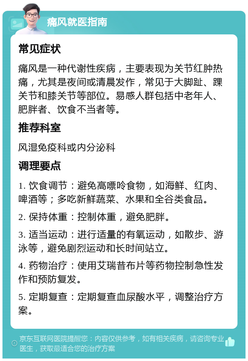 痛风就医指南 常见症状 痛风是一种代谢性疾病，主要表现为关节红肿热痛，尤其是夜间或清晨发作，常见于大脚趾、踝关节和膝关节等部位。易感人群包括中老年人、肥胖者、饮食不当者等。 推荐科室 风湿免疫科或内分泌科 调理要点 1. 饮食调节：避免高嘌呤食物，如海鲜、红肉、啤酒等；多吃新鲜蔬菜、水果和全谷类食品。 2. 保持体重：控制体重，避免肥胖。 3. 适当运动：进行适量的有氧运动，如散步、游泳等，避免剧烈运动和长时间站立。 4. 药物治疗：使用艾瑞昔布片等药物控制急性发作和预防复发。 5. 定期复查：定期复查血尿酸水平，调整治疗方案。