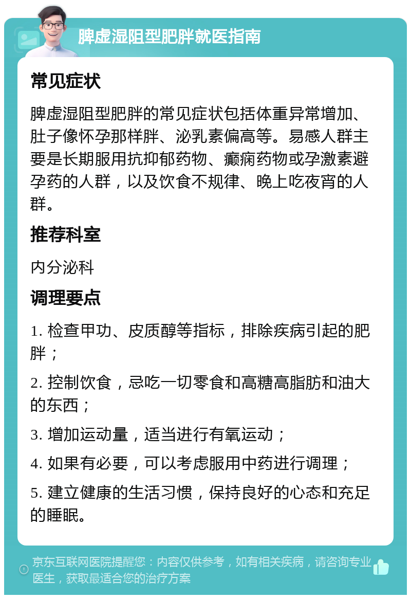 脾虚湿阻型肥胖就医指南 常见症状 脾虚湿阻型肥胖的常见症状包括体重异常增加、肚子像怀孕那样胖、泌乳素偏高等。易感人群主要是长期服用抗抑郁药物、癫痫药物或孕激素避孕药的人群，以及饮食不规律、晚上吃夜宵的人群。 推荐科室 内分泌科 调理要点 1. 检查甲功、皮质醇等指标，排除疾病引起的肥胖； 2. 控制饮食，忌吃一切零食和高糖高脂肪和油大的东西； 3. 增加运动量，适当进行有氧运动； 4. 如果有必要，可以考虑服用中药进行调理； 5. 建立健康的生活习惯，保持良好的心态和充足的睡眠。