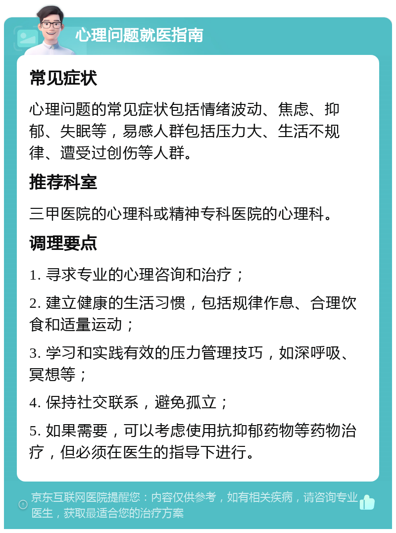 心理问题就医指南 常见症状 心理问题的常见症状包括情绪波动、焦虑、抑郁、失眠等，易感人群包括压力大、生活不规律、遭受过创伤等人群。 推荐科室 三甲医院的心理科或精神专科医院的心理科。 调理要点 1. 寻求专业的心理咨询和治疗； 2. 建立健康的生活习惯，包括规律作息、合理饮食和适量运动； 3. 学习和实践有效的压力管理技巧，如深呼吸、冥想等； 4. 保持社交联系，避免孤立； 5. 如果需要，可以考虑使用抗抑郁药物等药物治疗，但必须在医生的指导下进行。