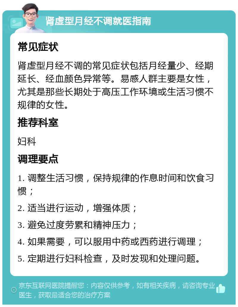 肾虚型月经不调就医指南 常见症状 肾虚型月经不调的常见症状包括月经量少、经期延长、经血颜色异常等。易感人群主要是女性，尤其是那些长期处于高压工作环境或生活习惯不规律的女性。 推荐科室 妇科 调理要点 1. 调整生活习惯，保持规律的作息时间和饮食习惯； 2. 适当进行运动，增强体质； 3. 避免过度劳累和精神压力； 4. 如果需要，可以服用中药或西药进行调理； 5. 定期进行妇科检查，及时发现和处理问题。