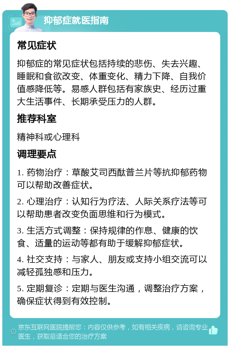 抑郁症就医指南 常见症状 抑郁症的常见症状包括持续的悲伤、失去兴趣、睡眠和食欲改变、体重变化、精力下降、自我价值感降低等。易感人群包括有家族史、经历过重大生活事件、长期承受压力的人群。 推荐科室 精神科或心理科 调理要点 1. 药物治疗：草酸艾司西酞普兰片等抗抑郁药物可以帮助改善症状。 2. 心理治疗：认知行为疗法、人际关系疗法等可以帮助患者改变负面思维和行为模式。 3. 生活方式调整：保持规律的作息、健康的饮食、适量的运动等都有助于缓解抑郁症状。 4. 社交支持：与家人、朋友或支持小组交流可以减轻孤独感和压力。 5. 定期复诊：定期与医生沟通，调整治疗方案，确保症状得到有效控制。