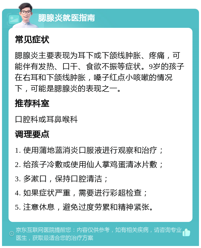 腮腺炎就医指南 常见症状 腮腺炎主要表现为耳下或下颌线肿胀、疼痛，可能伴有发热、口干、食欲不振等症状。9岁的孩子在右耳和下颌线肿胀，嗓子红点小咳嗽的情况下，可能是腮腺炎的表现之一。 推荐科室 口腔科或耳鼻喉科 调理要点 1. 使用蒲地蓝消炎口服液进行观察和治疗； 2. 给孩子冷敷或使用仙人掌鸡蛋清冰片敷； 3. 多漱口，保持口腔清洁； 4. 如果症状严重，需要进行彩超检查； 5. 注意休息，避免过度劳累和精神紧张。