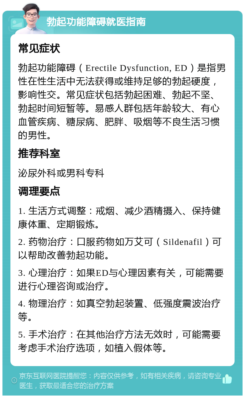 勃起功能障碍就医指南 常见症状 勃起功能障碍（Erectile Dysfunction, ED）是指男性在性生活中无法获得或维持足够的勃起硬度，影响性交。常见症状包括勃起困难、勃起不坚、勃起时间短暂等。易感人群包括年龄较大、有心血管疾病、糖尿病、肥胖、吸烟等不良生活习惯的男性。 推荐科室 泌尿外科或男科专科 调理要点 1. 生活方式调整：戒烟、减少酒精摄入、保持健康体重、定期锻炼。 2. 药物治疗：口服药物如万艾可（Sildenafil）可以帮助改善勃起功能。 3. 心理治疗：如果ED与心理因素有关，可能需要进行心理咨询或治疗。 4. 物理治疗：如真空勃起装置、低强度震波治疗等。 5. 手术治疗：在其他治疗方法无效时，可能需要考虑手术治疗选项，如植入假体等。