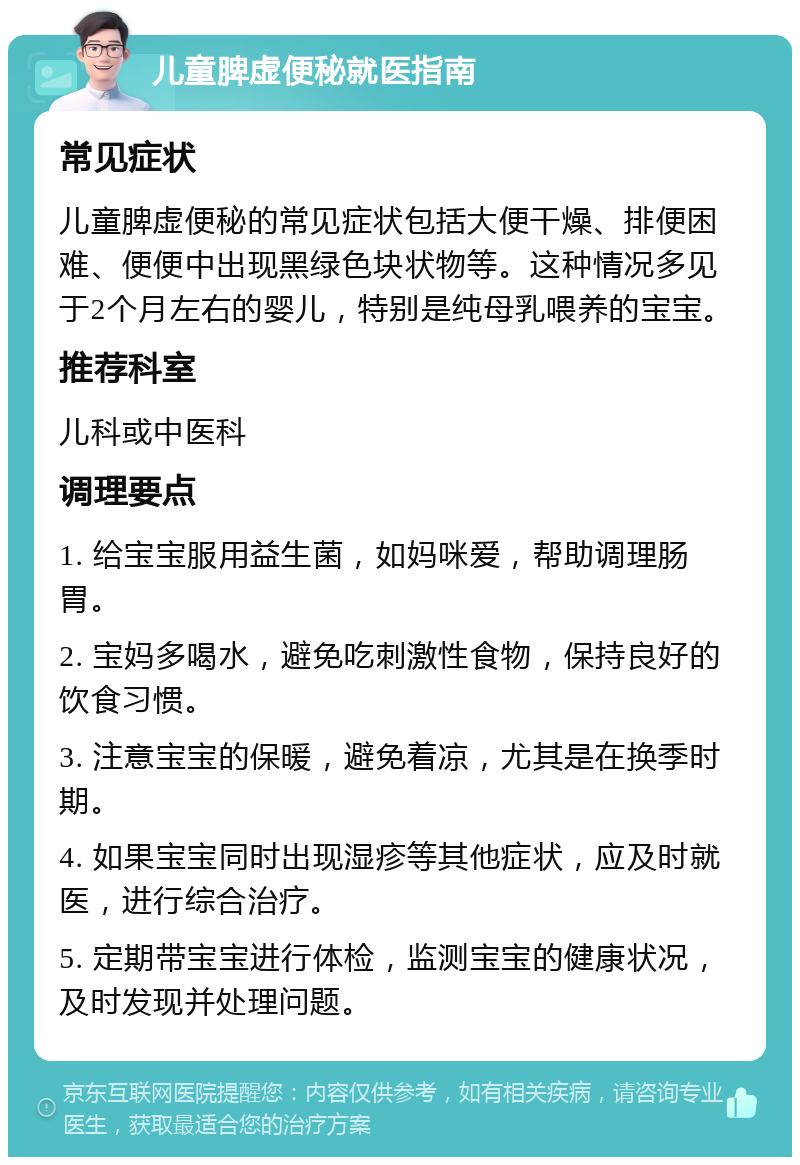 儿童脾虚便秘就医指南 常见症状 儿童脾虚便秘的常见症状包括大便干燥、排便困难、便便中出现黑绿色块状物等。这种情况多见于2个月左右的婴儿，特别是纯母乳喂养的宝宝。 推荐科室 儿科或中医科 调理要点 1. 给宝宝服用益生菌，如妈咪爱，帮助调理肠胃。 2. 宝妈多喝水，避免吃刺激性食物，保持良好的饮食习惯。 3. 注意宝宝的保暖，避免着凉，尤其是在换季时期。 4. 如果宝宝同时出现湿疹等其他症状，应及时就医，进行综合治疗。 5. 定期带宝宝进行体检，监测宝宝的健康状况，及时发现并处理问题。