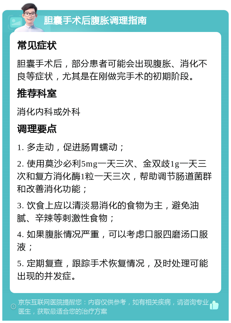 胆囊手术后腹胀调理指南 常见症状 胆囊手术后，部分患者可能会出现腹胀、消化不良等症状，尤其是在刚做完手术的初期阶段。 推荐科室 消化内科或外科 调理要点 1. 多走动，促进肠胃蠕动； 2. 使用莫沙必利5mg一天三次、金双歧1g一天三次和复方消化酶1粒一天三次，帮助调节肠道菌群和改善消化功能； 3. 饮食上应以清淡易消化的食物为主，避免油腻、辛辣等刺激性食物； 4. 如果腹胀情况严重，可以考虑口服四磨汤口服液； 5. 定期复查，跟踪手术恢复情况，及时处理可能出现的并发症。