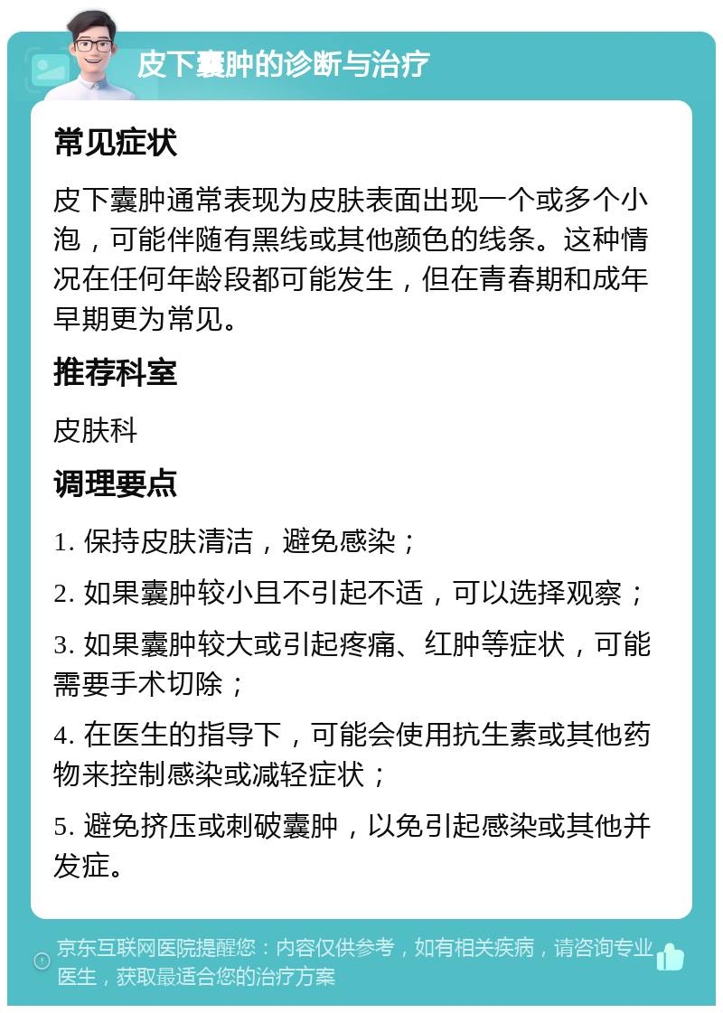 皮下囊肿的诊断与治疗 常见症状 皮下囊肿通常表现为皮肤表面出现一个或多个小泡，可能伴随有黑线或其他颜色的线条。这种情况在任何年龄段都可能发生，但在青春期和成年早期更为常见。 推荐科室 皮肤科 调理要点 1. 保持皮肤清洁，避免感染； 2. 如果囊肿较小且不引起不适，可以选择观察； 3. 如果囊肿较大或引起疼痛、红肿等症状，可能需要手术切除； 4. 在医生的指导下，可能会使用抗生素或其他药物来控制感染或减轻症状； 5. 避免挤压或刺破囊肿，以免引起感染或其他并发症。