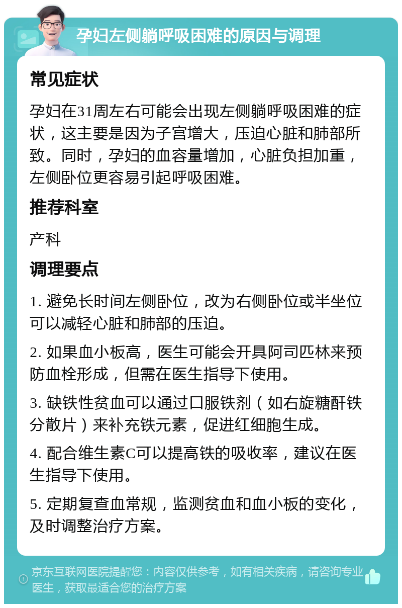 孕妇左侧躺呼吸困难的原因与调理 常见症状 孕妇在31周左右可能会出现左侧躺呼吸困难的症状，这主要是因为子宫增大，压迫心脏和肺部所致。同时，孕妇的血容量增加，心脏负担加重，左侧卧位更容易引起呼吸困难。 推荐科室 产科 调理要点 1. 避免长时间左侧卧位，改为右侧卧位或半坐位可以减轻心脏和肺部的压迫。 2. 如果血小板高，医生可能会开具阿司匹林来预防血栓形成，但需在医生指导下使用。 3. 缺铁性贫血可以通过口服铁剂（如右旋糖酐铁分散片）来补充铁元素，促进红细胞生成。 4. 配合维生素C可以提高铁的吸收率，建议在医生指导下使用。 5. 定期复查血常规，监测贫血和血小板的变化，及时调整治疗方案。