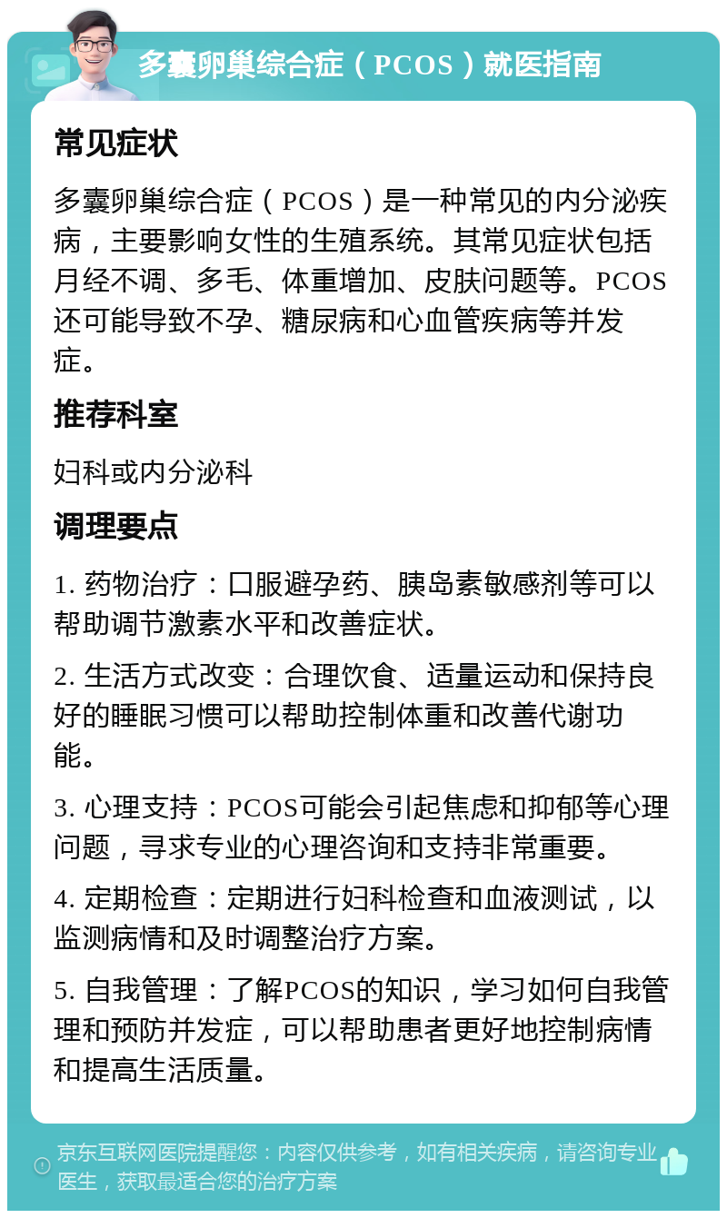 多囊卵巢综合症（PCOS）就医指南 常见症状 多囊卵巢综合症（PCOS）是一种常见的内分泌疾病，主要影响女性的生殖系统。其常见症状包括月经不调、多毛、体重增加、皮肤问题等。PCOS还可能导致不孕、糖尿病和心血管疾病等并发症。 推荐科室 妇科或内分泌科 调理要点 1. 药物治疗：口服避孕药、胰岛素敏感剂等可以帮助调节激素水平和改善症状。 2. 生活方式改变：合理饮食、适量运动和保持良好的睡眠习惯可以帮助控制体重和改善代谢功能。 3. 心理支持：PCOS可能会引起焦虑和抑郁等心理问题，寻求专业的心理咨询和支持非常重要。 4. 定期检查：定期进行妇科检查和血液测试，以监测病情和及时调整治疗方案。 5. 自我管理：了解PCOS的知识，学习如何自我管理和预防并发症，可以帮助患者更好地控制病情和提高生活质量。