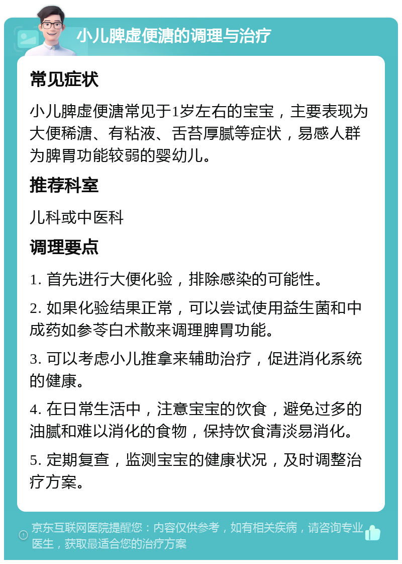 小儿脾虚便溏的调理与治疗 常见症状 小儿脾虚便溏常见于1岁左右的宝宝，主要表现为大便稀溏、有粘液、舌苔厚腻等症状，易感人群为脾胃功能较弱的婴幼儿。 推荐科室 儿科或中医科 调理要点 1. 首先进行大便化验，排除感染的可能性。 2. 如果化验结果正常，可以尝试使用益生菌和中成药如参苓白术散来调理脾胃功能。 3. 可以考虑小儿推拿来辅助治疗，促进消化系统的健康。 4. 在日常生活中，注意宝宝的饮食，避免过多的油腻和难以消化的食物，保持饮食清淡易消化。 5. 定期复查，监测宝宝的健康状况，及时调整治疗方案。