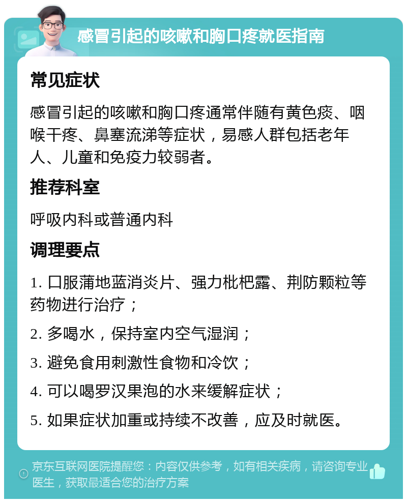 感冒引起的咳嗽和胸口疼就医指南 常见症状 感冒引起的咳嗽和胸口疼通常伴随有黄色痰、咽喉干疼、鼻塞流涕等症状，易感人群包括老年人、儿童和免疫力较弱者。 推荐科室 呼吸内科或普通内科 调理要点 1. 口服蒲地蓝消炎片、强力枇杷露、荆防颗粒等药物进行治疗； 2. 多喝水，保持室内空气湿润； 3. 避免食用刺激性食物和冷饮； 4. 可以喝罗汉果泡的水来缓解症状； 5. 如果症状加重或持续不改善，应及时就医。