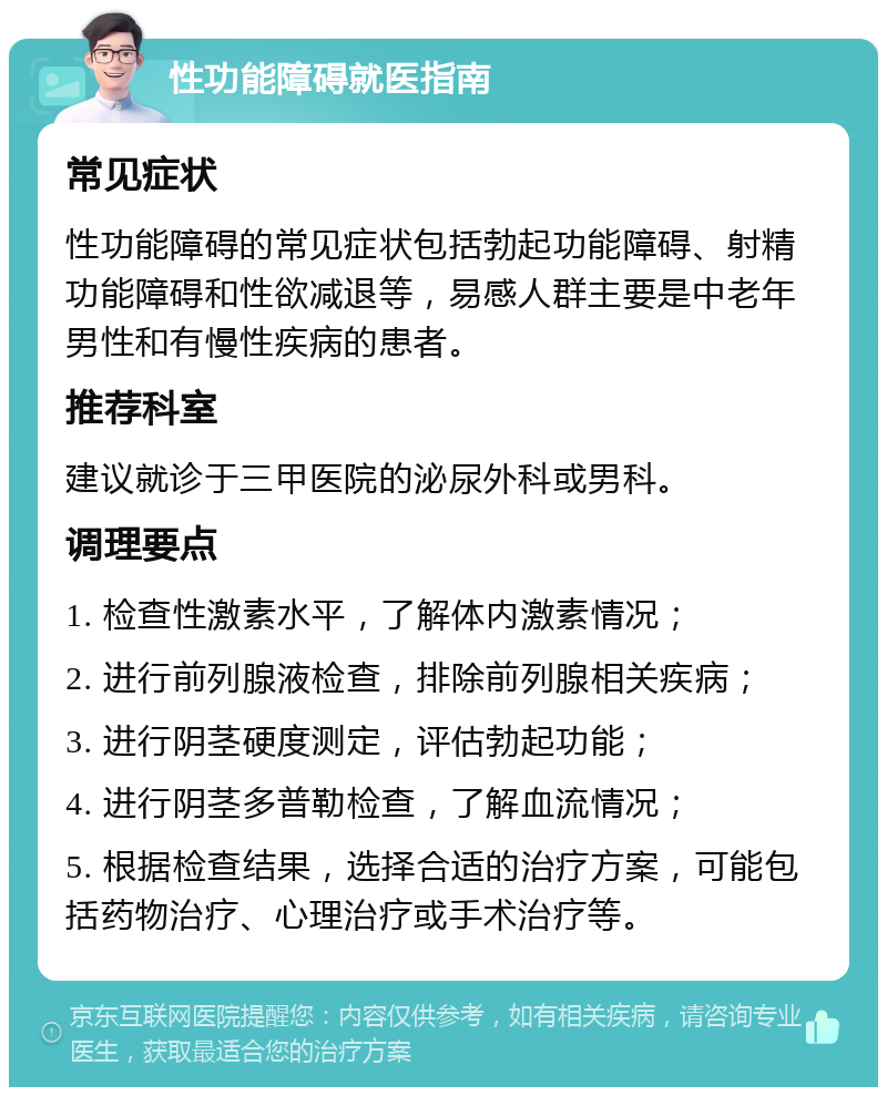 性功能障碍就医指南 常见症状 性功能障碍的常见症状包括勃起功能障碍、射精功能障碍和性欲减退等，易感人群主要是中老年男性和有慢性疾病的患者。 推荐科室 建议就诊于三甲医院的泌尿外科或男科。 调理要点 1. 检查性激素水平，了解体内激素情况； 2. 进行前列腺液检查，排除前列腺相关疾病； 3. 进行阴茎硬度测定，评估勃起功能； 4. 进行阴茎多普勒检查，了解血流情况； 5. 根据检查结果，选择合适的治疗方案，可能包括药物治疗、心理治疗或手术治疗等。