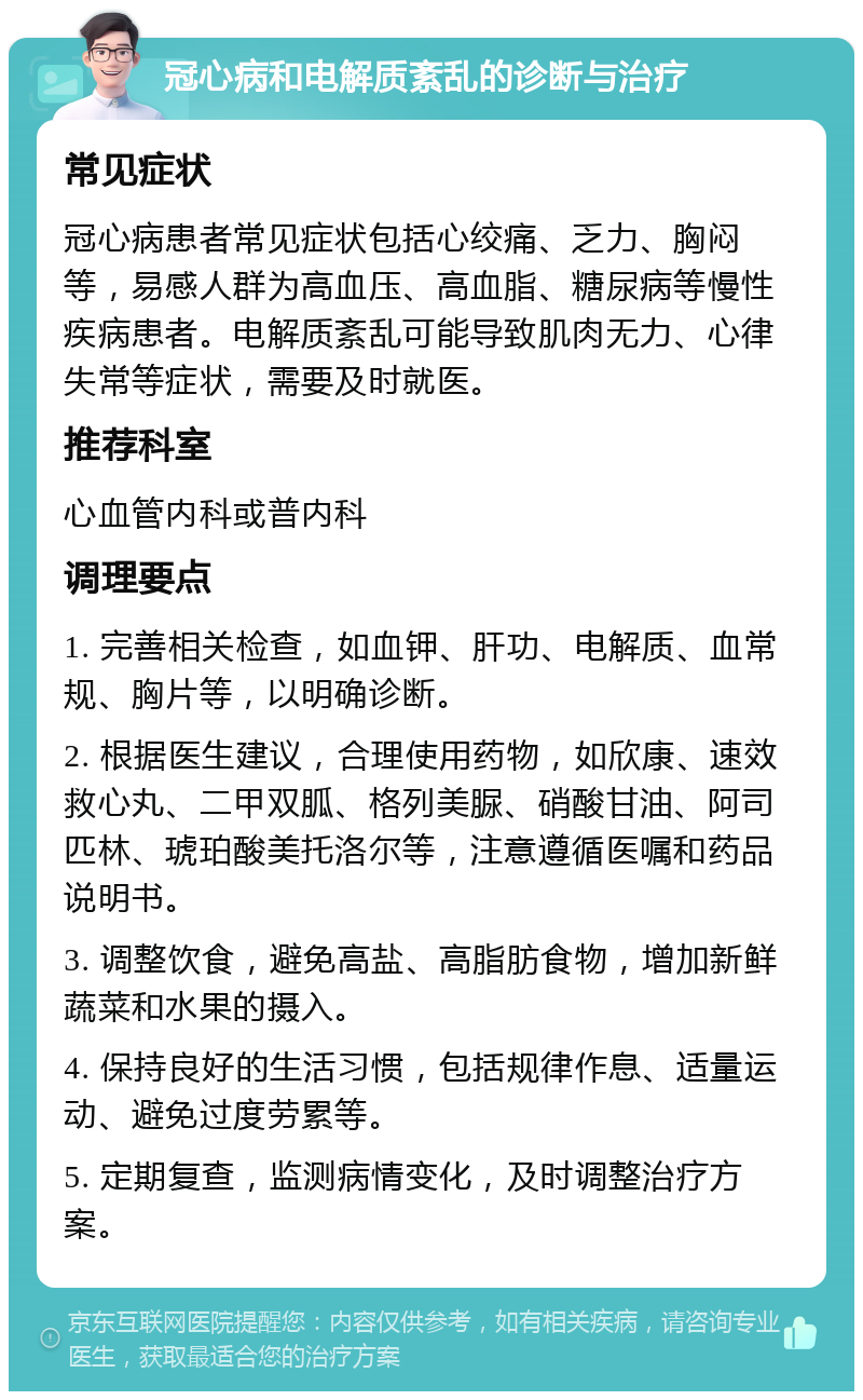 冠心病和电解质紊乱的诊断与治疗 常见症状 冠心病患者常见症状包括心绞痛、乏力、胸闷等，易感人群为高血压、高血脂、糖尿病等慢性疾病患者。电解质紊乱可能导致肌肉无力、心律失常等症状，需要及时就医。 推荐科室 心血管内科或普内科 调理要点 1. 完善相关检查，如血钾、肝功、电解质、血常规、胸片等，以明确诊断。 2. 根据医生建议，合理使用药物，如欣康、速效救心丸、二甲双胍、格列美脲、硝酸甘油、阿司匹林、琥珀酸美托洛尔等，注意遵循医嘱和药品说明书。 3. 调整饮食，避免高盐、高脂肪食物，增加新鲜蔬菜和水果的摄入。 4. 保持良好的生活习惯，包括规律作息、适量运动、避免过度劳累等。 5. 定期复查，监测病情变化，及时调整治疗方案。