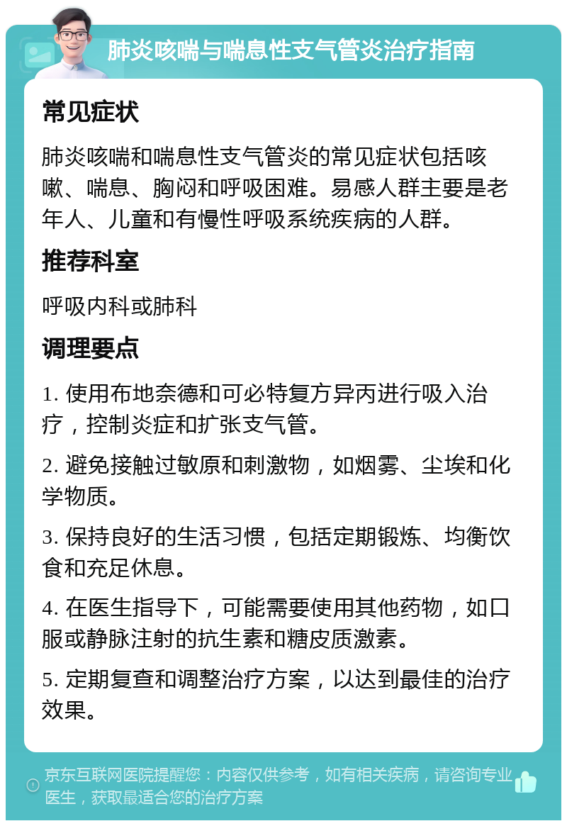 肺炎咳喘与喘息性支气管炎治疗指南 常见症状 肺炎咳喘和喘息性支气管炎的常见症状包括咳嗽、喘息、胸闷和呼吸困难。易感人群主要是老年人、儿童和有慢性呼吸系统疾病的人群。 推荐科室 呼吸内科或肺科 调理要点 1. 使用布地奈德和可必特复方异丙进行吸入治疗，控制炎症和扩张支气管。 2. 避免接触过敏原和刺激物，如烟雾、尘埃和化学物质。 3. 保持良好的生活习惯，包括定期锻炼、均衡饮食和充足休息。 4. 在医生指导下，可能需要使用其他药物，如口服或静脉注射的抗生素和糖皮质激素。 5. 定期复查和调整治疗方案，以达到最佳的治疗效果。