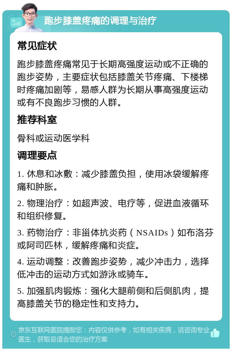 跑步膝盖疼痛的调理与治疗 常见症状 跑步膝盖疼痛常见于长期高强度运动或不正确的跑步姿势，主要症状包括膝盖关节疼痛、下楼梯时疼痛加剧等，易感人群为长期从事高强度运动或有不良跑步习惯的人群。 推荐科室 骨科或运动医学科 调理要点 1. 休息和冰敷：减少膝盖负担，使用冰袋缓解疼痛和肿胀。 2. 物理治疗：如超声波、电疗等，促进血液循环和组织修复。 3. 药物治疗：非甾体抗炎药（NSAIDs）如布洛芬或阿司匹林，缓解疼痛和炎症。 4. 运动调整：改善跑步姿势，减少冲击力，选择低冲击的运动方式如游泳或骑车。 5. 加强肌肉锻炼：强化大腿前侧和后侧肌肉，提高膝盖关节的稳定性和支持力。