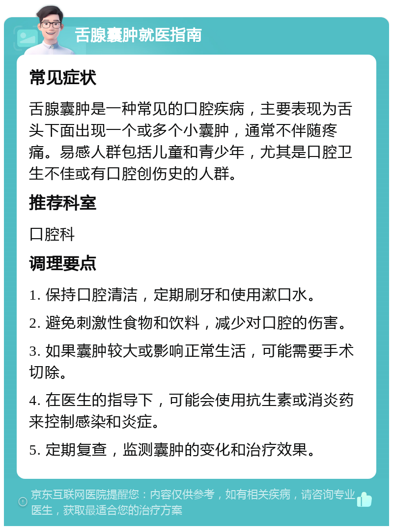 舌腺囊肿就医指南 常见症状 舌腺囊肿是一种常见的口腔疾病，主要表现为舌头下面出现一个或多个小囊肿，通常不伴随疼痛。易感人群包括儿童和青少年，尤其是口腔卫生不佳或有口腔创伤史的人群。 推荐科室 口腔科 调理要点 1. 保持口腔清洁，定期刷牙和使用漱口水。 2. 避免刺激性食物和饮料，减少对口腔的伤害。 3. 如果囊肿较大或影响正常生活，可能需要手术切除。 4. 在医生的指导下，可能会使用抗生素或消炎药来控制感染和炎症。 5. 定期复查，监测囊肿的变化和治疗效果。