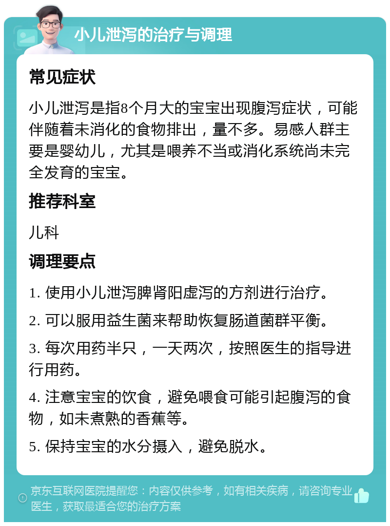 小儿泄泻的治疗与调理 常见症状 小儿泄泻是指8个月大的宝宝出现腹泻症状，可能伴随着未消化的食物排出，量不多。易感人群主要是婴幼儿，尤其是喂养不当或消化系统尚未完全发育的宝宝。 推荐科室 儿科 调理要点 1. 使用小儿泄泻脾肾阳虚泻的方剂进行治疗。 2. 可以服用益生菌来帮助恢复肠道菌群平衡。 3. 每次用药半只，一天两次，按照医生的指导进行用药。 4. 注意宝宝的饮食，避免喂食可能引起腹泻的食物，如未煮熟的香蕉等。 5. 保持宝宝的水分摄入，避免脱水。