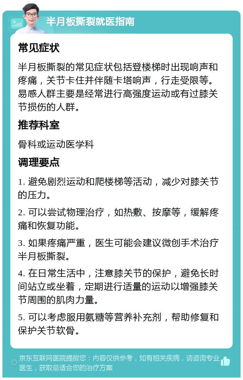 半月板撕裂就医指南 常见症状 半月板撕裂的常见症状包括登楼梯时出现响声和疼痛，关节卡住并伴随卡塔响声，行走受限等。易感人群主要是经常进行高强度运动或有过膝关节损伤的人群。 推荐科室 骨科或运动医学科 调理要点 1. 避免剧烈运动和爬楼梯等活动，减少对膝关节的压力。 2. 可以尝试物理治疗，如热敷、按摩等，缓解疼痛和恢复功能。 3. 如果疼痛严重，医生可能会建议微创手术治疗半月板撕裂。 4. 在日常生活中，注意膝关节的保护，避免长时间站立或坐着，定期进行适量的运动以增强膝关节周围的肌肉力量。 5. 可以考虑服用氨糖等营养补充剂，帮助修复和保护关节软骨。