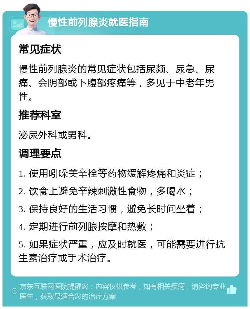 慢性前列腺炎就医指南 常见症状 慢性前列腺炎的常见症状包括尿频、尿急、尿痛、会阴部或下腹部疼痛等，多见于中老年男性。 推荐科室 泌尿外科或男科。 调理要点 1. 使用吲哚美辛栓等药物缓解疼痛和炎症； 2. 饮食上避免辛辣刺激性食物，多喝水； 3. 保持良好的生活习惯，避免长时间坐着； 4. 定期进行前列腺按摩和热敷； 5. 如果症状严重，应及时就医，可能需要进行抗生素治疗或手术治疗。