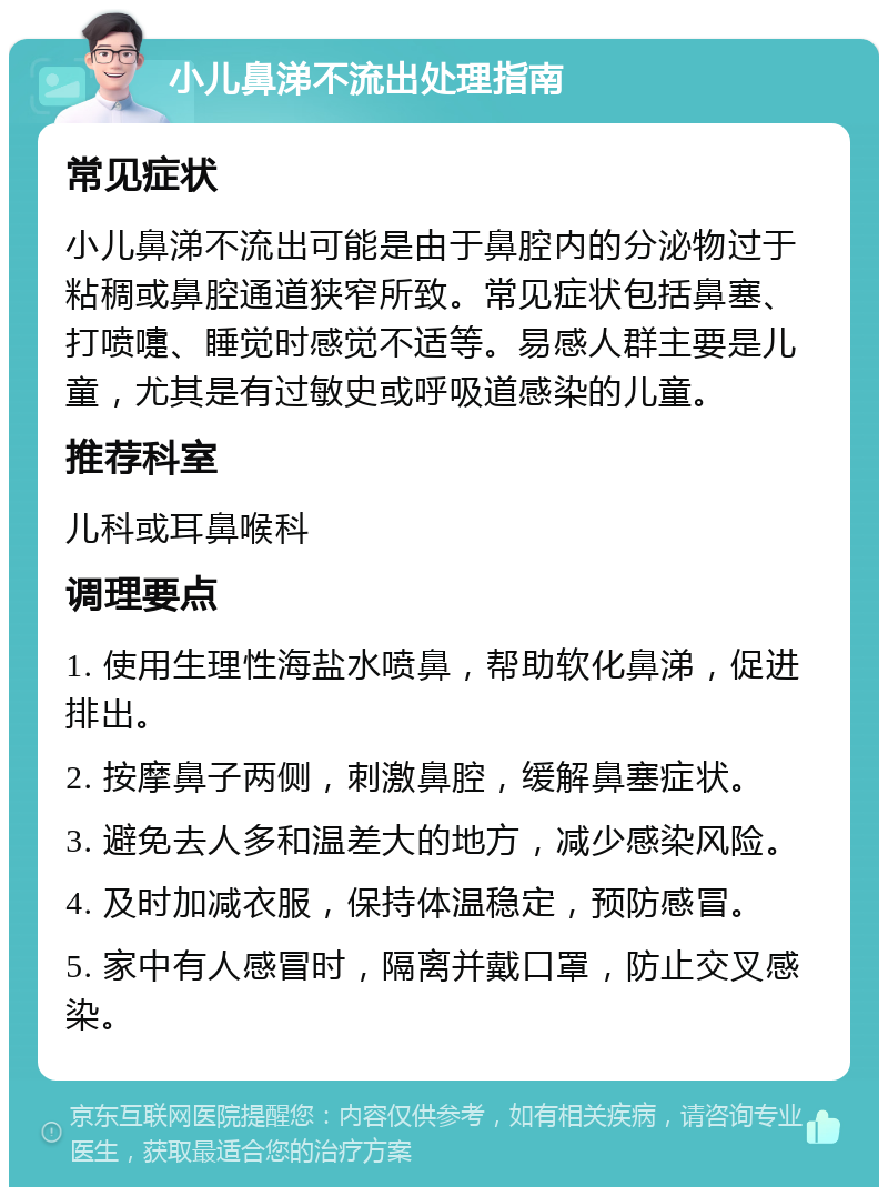 小儿鼻涕不流出处理指南 常见症状 小儿鼻涕不流出可能是由于鼻腔内的分泌物过于粘稠或鼻腔通道狭窄所致。常见症状包括鼻塞、打喷嚏、睡觉时感觉不适等。易感人群主要是儿童，尤其是有过敏史或呼吸道感染的儿童。 推荐科室 儿科或耳鼻喉科 调理要点 1. 使用生理性海盐水喷鼻，帮助软化鼻涕，促进排出。 2. 按摩鼻子两侧，刺激鼻腔，缓解鼻塞症状。 3. 避免去人多和温差大的地方，减少感染风险。 4. 及时加减衣服，保持体温稳定，预防感冒。 5. 家中有人感冒时，隔离并戴口罩，防止交叉感染。