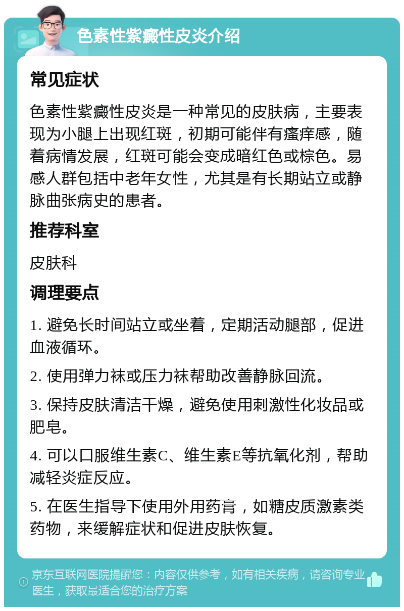 色素性紫癜性皮炎介绍 常见症状 色素性紫癜性皮炎是一种常见的皮肤病，主要表现为小腿上出现红斑，初期可能伴有瘙痒感，随着病情发展，红斑可能会变成暗红色或棕色。易感人群包括中老年女性，尤其是有长期站立或静脉曲张病史的患者。 推荐科室 皮肤科 调理要点 1. 避免长时间站立或坐着，定期活动腿部，促进血液循环。 2. 使用弹力袜或压力袜帮助改善静脉回流。 3. 保持皮肤清洁干燥，避免使用刺激性化妆品或肥皂。 4. 可以口服维生素C、维生素E等抗氧化剂，帮助减轻炎症反应。 5. 在医生指导下使用外用药膏，如糖皮质激素类药物，来缓解症状和促进皮肤恢复。